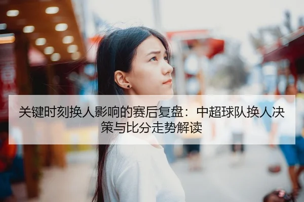 关键时刻换人影响的赛后复盘：中超球队换人决策与比分走势解读